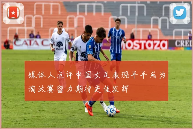 媒体人点评中国女足表现平平或为淘汰赛留力期待更佳发挥