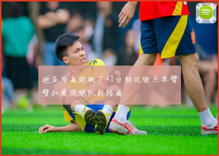 迪亚洛高效砍下41分助攻徐杰单臂劈扣展现球队新格局