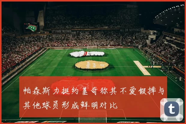 帕森斯力挺约基奇称其不爱假摔与其他球员形成鲜明对比
