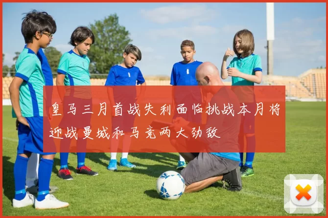皇马三月首战失利面临挑战本月将迎战曼城和马竞两大劲敌