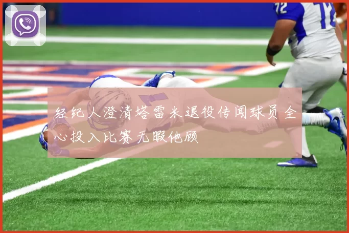 经纪人澄清塔雷米退役传闻球员全心投入比赛无暇他顾