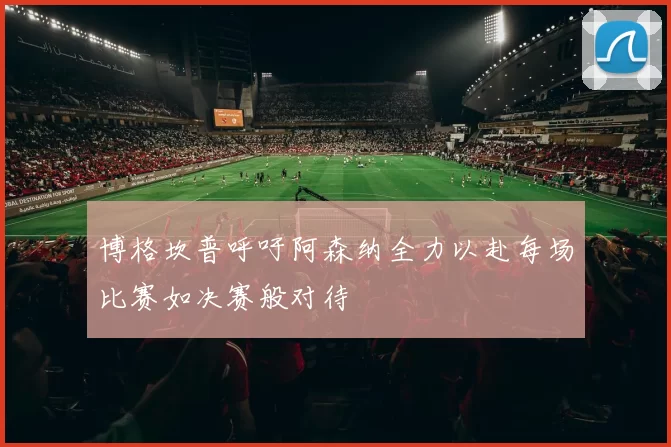 博格坎普呼吁阿森纳全力以赴每场比赛如决赛般对待