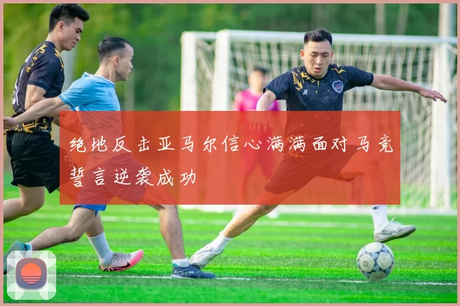绝地反击亚马尔信心满满面对马竞誓言逆袭成功
