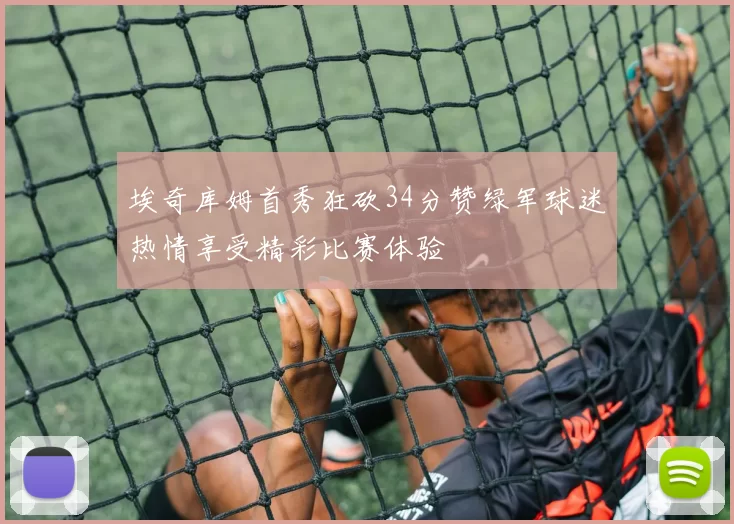 埃奇库姆首秀狂砍34分赞绿军球迷热情享受精彩比赛体验