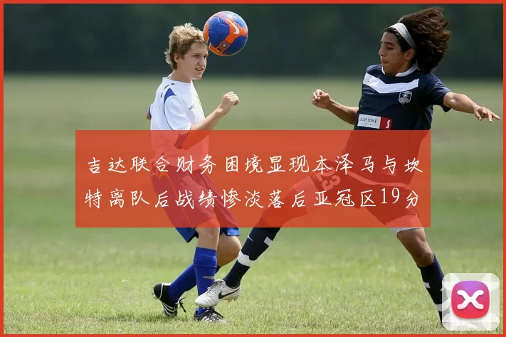 吉达联合财务困境显现本泽马与坎特离队后战绩惨淡落后亚冠区19分