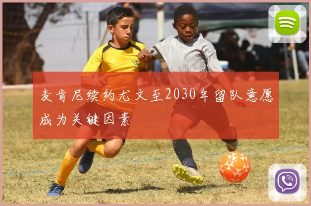 麦肯尼续约尤文至2030年留队意愿成为关键因素