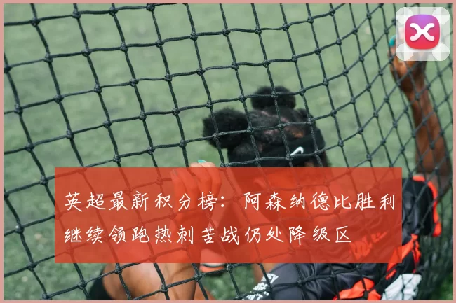 英超最新积分榜：阿森纳德比胜利继续领跑热刺苦战仍处降级区