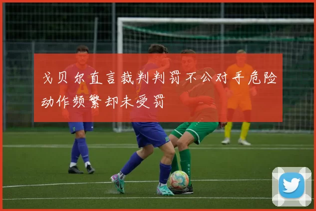 戈贝尔直言裁判判罚不公对手危险动作频繁却未受罚