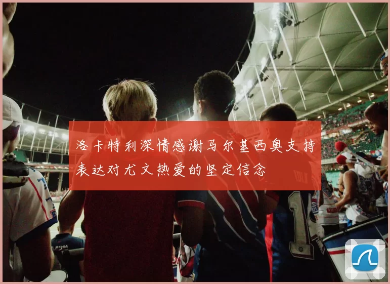 洛卡特利深情感谢马尔基西奥支持表达对尤文热爱的坚定信念