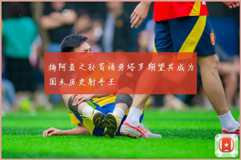 梅阿查之孙寄语劳塔罗期望其成为国米历史射手王