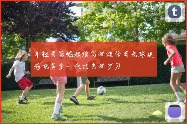 年轻男篮崛起续写辉煌传奇老球迷感慨黄金一代的光辉岁月