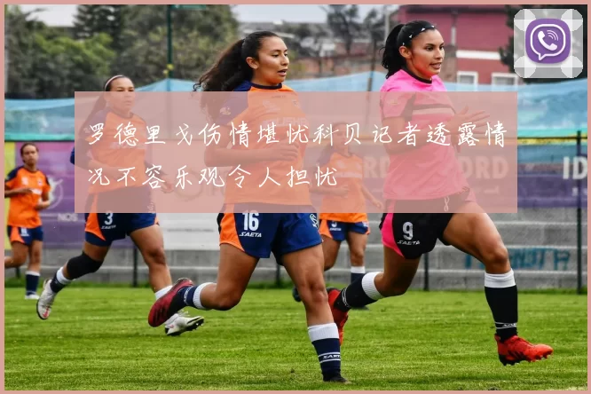 罗德里戈伤情堪忧科贝记者透露情况不容乐观令人担忧