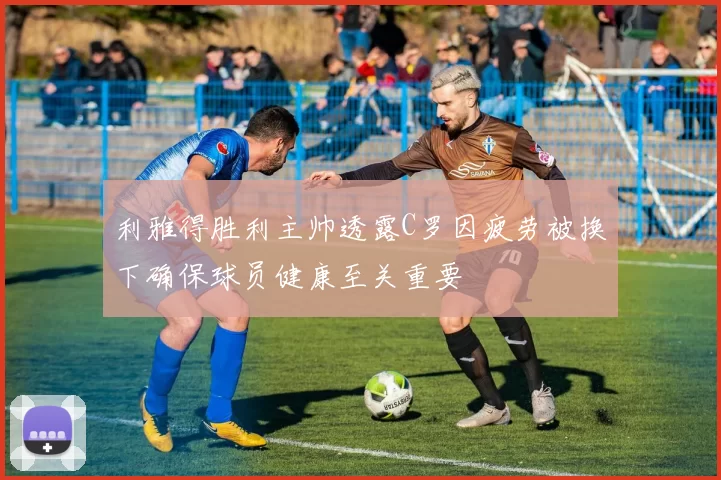 利雅得胜利主帅透露C罗因疲劳被换下确保球员健康至关重要