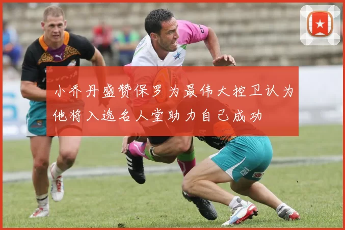 小乔丹盛赞保罗为最伟大控卫认为他将入选名人堂助力自己成功