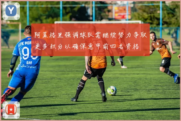 阿莱格里强调球队需继续努力争取更多积分以确保意甲前四名资格